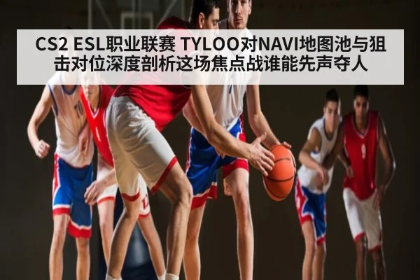 CS2 ESL职业联赛 TYLOO对NAVI地图池与狙击对位深度剖析这场焦点战谁能先声夺人