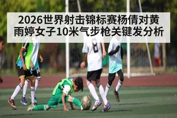 2026世界射击锦标赛杨倩对黄雨婷女子10米气步枪关键发分析